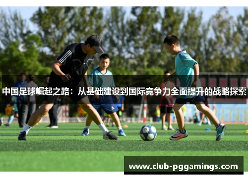 中国足球崛起之路:从基础建设到国际竞争力全面提升的战略探索 中国足球崛起之路:从基础建设到国际竞争力全面提升的战略探索